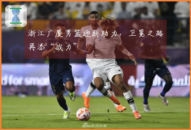 浙江广厦男篮迎新助力，卫冕之路再添“战力”