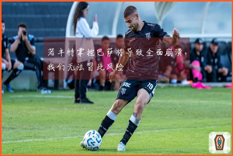 若丰特掌控巴萨将导致全面崩溃，我们无法冒此风险