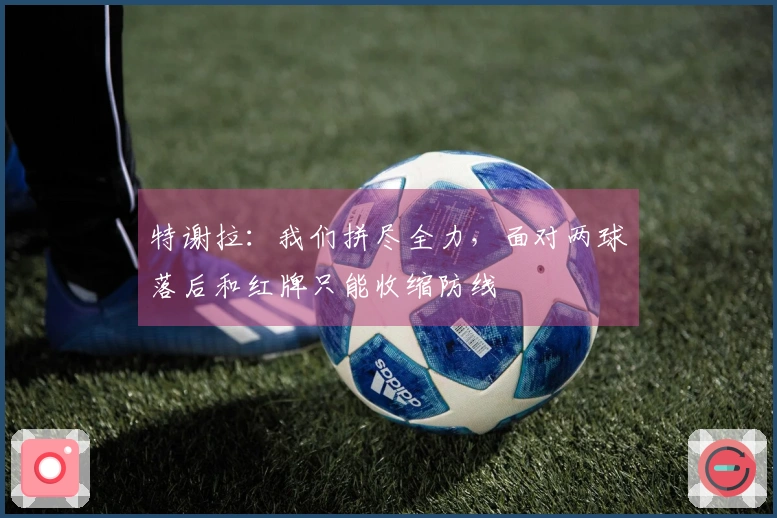 特谢拉：我们拼尽全力，面对两球落后和红牌只能收缩防线