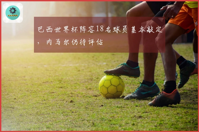 巴西世界杯阵容18名球员基本敲定，内马尔仍待评估