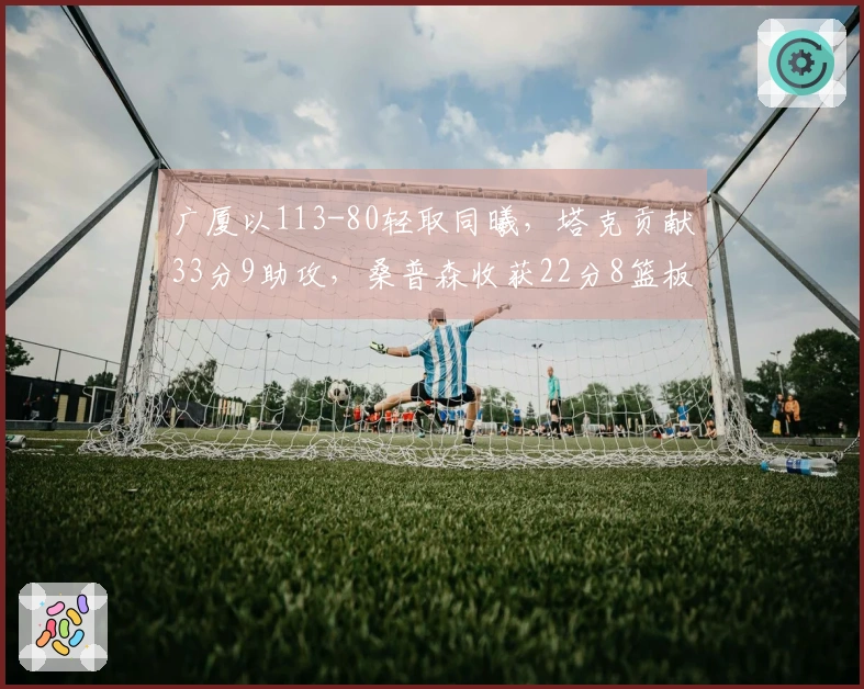 广厦以113-80轻取同曦，塔克贡献33分9助攻，桑普森收获22分8篮板