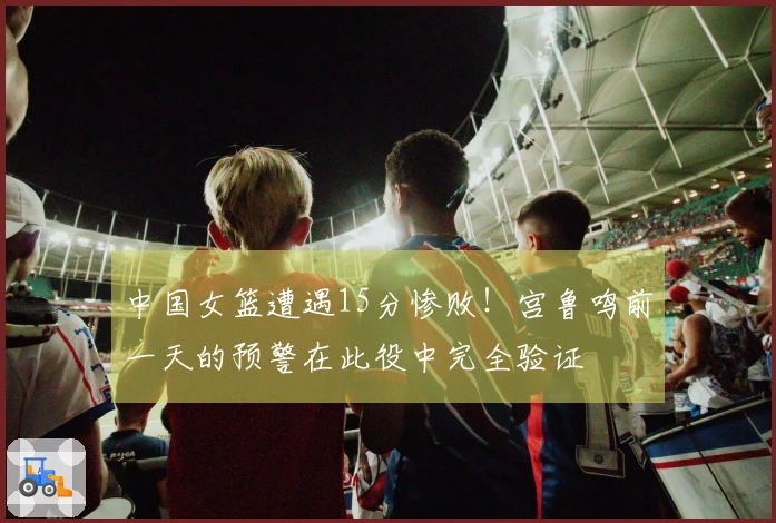 中国女篮遭遇15分惨败！宫鲁鸣前一天的预警在此役中完全验证
