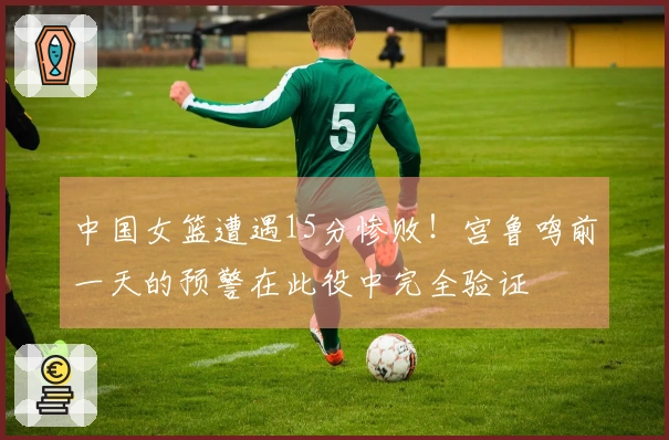 中国女篮遭遇15分惨败！宫鲁鸣前一天的预警在此役中完全验证