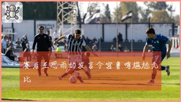 赛后王思雨的发言令宫鲁鸣尴尬无比