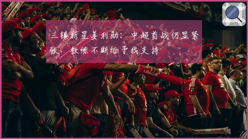 三镇新星姜利勋:中超首战仍显紧张,教练不断给予我支持