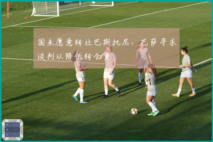 国米愿意转让巴斯托尼，巴萨寻求谈判以降低转会费
