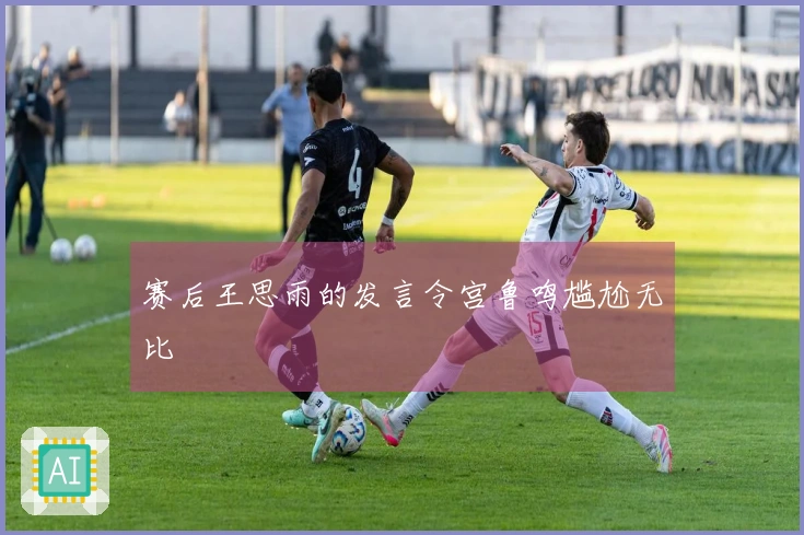 赛后王思雨的发言令宫鲁鸣尴尬无比