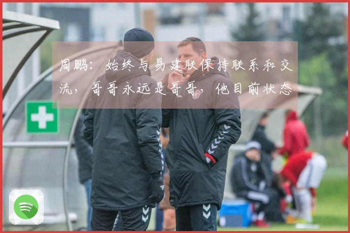 周鹏：始终与易建联保持联系和交流，哥哥永远是哥哥，他目前状态很好。