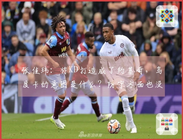 张佳玮：将KD打造成了约基奇，乌度卡的意图是什么？防守方面也没有给予足够保护