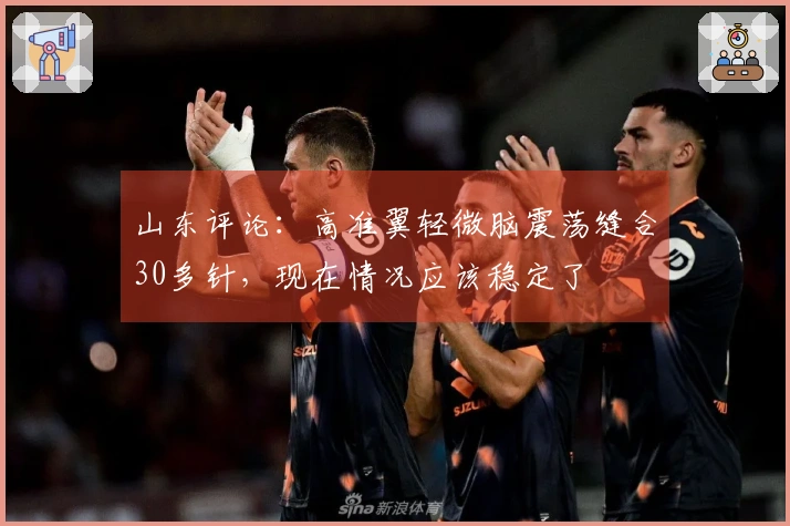 山东评论：高准翼轻微脑震荡缝合30多针，现在情况应该稳定了