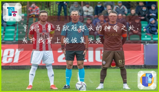 亨利：皇马欧冠球衣的神奇之处，或许我穿上能恢复头发