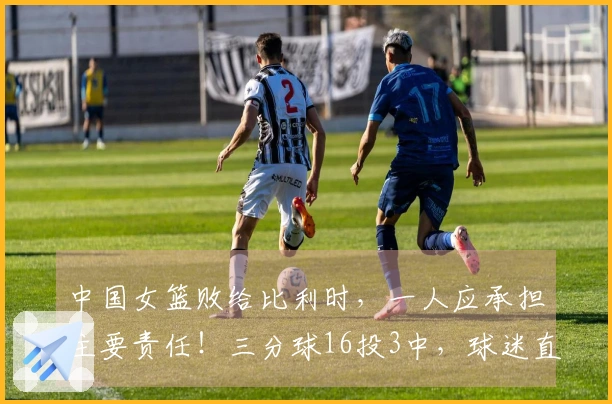 中国女篮败给比利时，一人应承担主要责任！三分球16投3中，球迷直言：连郭士强都不如