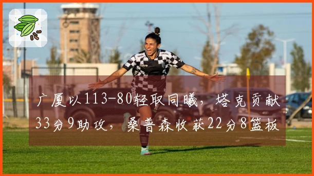 广厦以113-80轻取同曦，塔克贡献33分9助攻，桑普森收获22分8篮板