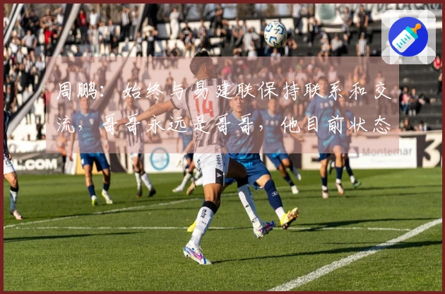 周鹏：始终与易建联保持联系和交流，哥哥永远是哥哥，他目前状态很好。