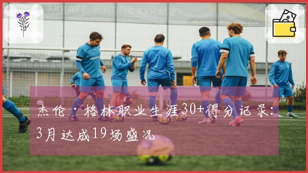 杰伦·格林职业生涯30+得分记录：3月达成19场盛况