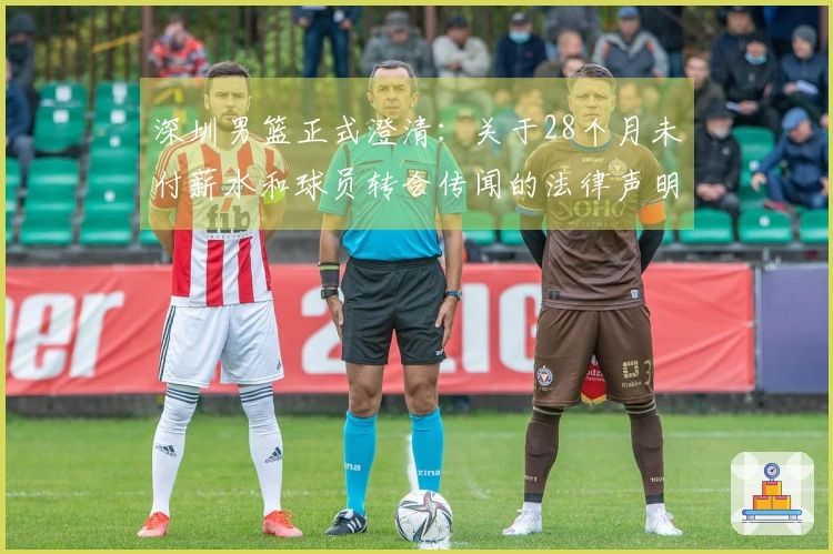 深圳男篮正式澄清:关于28个月未付薪水和球员转会传闻的法律声明